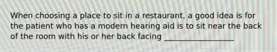 When choosing a place to sit in a restaurant, a good idea is for the patient who has a modern hearing aid is to sit near the back of the room with his or her back facing __________________