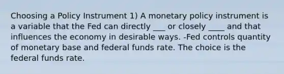 Choosing a Policy Instrument 1) A <a href='https://www.questionai.com/knowledge/kEE0G7Llsx-monetary-policy' class='anchor-knowledge'>monetary policy</a> instrument is a variable that the Fed can directly ___ or closely ____ and that influences the economy in desirable ways. -Fed controls quantity of monetary base and federal funds rate. The choice is the federal funds rate.