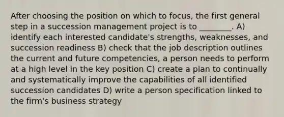 After choosing the position on which to focus, the first general step in a succession management project is to ________. A) identify each interested candidate's strengths, weaknesses, and succession readiness B) check that the job description outlines the current and future competencies, a person needs to perform at a high level in the key position C) create a plan to continually and systematically improve the capabilities of all identified succession candidates D) write a person specification linked to the firm's business strategy