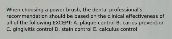 When choosing a power brush, the dental professional's recommendation should be based on the clinical effectiveness of all of the following EXCEPT: A. plaque control B. caries prevention C. gingivitis control D. stain control E. calculus control