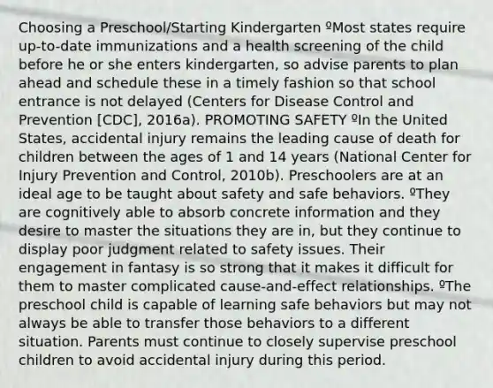 Choosing a Preschool/Starting Kindergarten ºMost states require up-to-date immunizations and a health screening of the child before he or she enters kindergarten, so advise parents to plan ahead and schedule these in a timely fashion so that school entrance is not delayed (Centers for Disease Control and Prevention [CDC], 2016a). PROMOTING SAFETY ºIn the United States, accidental injury remains the leading cause of death for children between the ages of 1 and 14 years (National Center for Injury Prevention and Control, 2010b). Preschoolers are at an ideal age to be taught about safety and safe behaviors. ºThey are cognitively able to absorb concrete information and they desire to master the situations they are in, but they continue to display poor judgment related to safety issues. Their engagement in fantasy is so strong that it makes it difficult for them to master complicated cause-and-effect relationships. ºThe preschool child is capable of learning safe behaviors but may not always be able to transfer those behaviors to a different situation. Parents must continue to closely supervise preschool children to avoid accidental injury during this period.