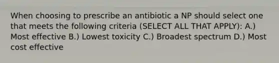 When choosing to prescribe an antibiotic a NP should select one that meets the following criteria (SELECT ALL THAT APPLY): A.) Most effective B.) Lowest toxicity C.) Broadest spectrum D.) Most cost effective