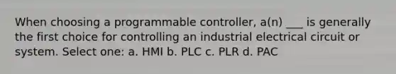 When choosing a programmable controller, a(n) ___ is generally the first choice for controlling an industrial electrical circuit or system. Select one: a. HMI b. PLC c. PLR d. PAC