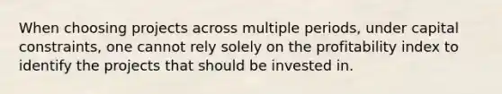 When choosing projects across multiple periods, under capital constraints, one cannot rely solely on the profitability index to identify the projects that should be invested in.