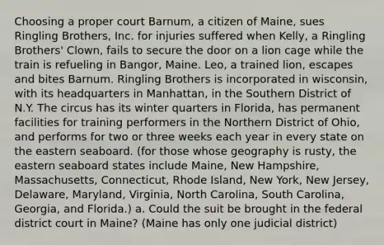 Choosing a proper court Barnum, a citizen of Maine, sues Ringling Brothers, Inc. for injuries suffered when Kelly, a Ringling Brothers' Clown, fails to secure the door on a lion cage while the train is refueling in Bangor, Maine. Leo, a trained lion, escapes and bites Barnum. Ringling Brothers is incorporated in wisconsin, with its headquarters in Manhattan, in the Southern District of N.Y. The circus has its winter quarters in Florida, has permanent facilities for training performers in the Northern District of Ohio, and performs for two or three weeks each year in every state on the eastern seaboard. (for those whose geography is rusty, the eastern seaboard states include Maine, New Hampshire, Massachusetts, Connecticut, Rhode Island, New York, New Jersey, Delaware, Maryland, Virginia, North Carolina, South Carolina, Georgia, and Florida.) a. Could the suit be brought in the federal district court in Maine? (Maine has only one judicial district)