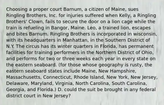 Choosing a proper court Barnum, a citizen of Maine, sues Ringling Brothers, Inc. for injuries suffered when Kelly, a Ringling Brothers' Clown, fails to secure the door on a lion cage while the train is refueling in Bangor, Maine. Leo, a trained lion, escapes and bites Barnum. Ringling Brothers is incorporated in wisconsin, with its headquarters in Manhattan, in the Southern District of N.Y. The circus has its winter quarters in Florida, has permanent facilities for training performers in the Northern District of Ohio, and performs for two or three weeks each year in every state on the eastern seaboard. (for those whose geography is rusty, the eastern seaboard states include Maine, New Hampshire, Massachusetts, Connecticut, Rhode Island, New York, New Jersey, Delaware, Maryland, Virginia, North Carolina, South Carolina, Georgia, and Florida.) D. could the suit be brought in any federal district court in New Jersey?