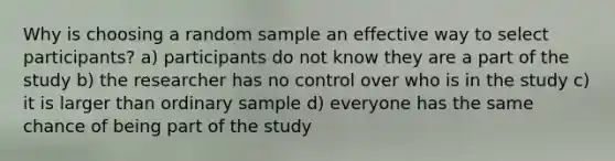 Why is choosing a random sample an effective way to select participants? a) participants do not know they are a part of the study b) the researcher has no control over who is in the study c) it is larger than ordinary sample d) everyone has the same chance of being part of the study