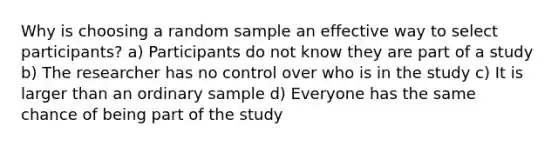 Why is choosing a random sample an effective way to select participants? a) Participants do not know they are part of a study b) The researcher has no control over who is in the study c) It is larger than an ordinary sample d) Everyone has the same chance of being part of the study