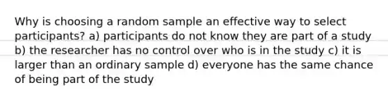 Why is choosing a random sample an effective way to select participants? a) participants do not know they are part of a study b) the researcher has no control over who is in the study c) it is larger than an ordinary sample d) everyone has the same chance of being part of the study