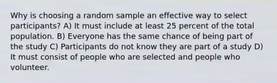 Why is choosing a random sample an effective way to select participants? A) It must include at least 25 percent of the total population. B) Everyone has the same chance of being part of the study C) Participants do not know they are part of a study D) It must consist of people who are selected and people who volunteer.