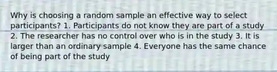 Why is choosing a random sample an effective way to select participants? 1. Participants do not know they are part of a study 2. The researcher has no control over who is in the study 3. It is larger than an ordinary sample 4. Everyone has the same chance of being part of the study