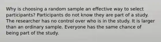 Why is choosing a random sample an effective way to select participants? Participants do not know they are part of a study. The researcher has no control over who is in the study. It is larger than an ordinary sample. Everyone has the same chance of being part of the study.