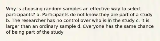 Why is choosing random samples an effective way to select participants? a. Participants do not know they are part of a study b. The researcher has no control over who is in the study c. It is larger than an ordinary sample d. Everyone has the same chance of being part of the study