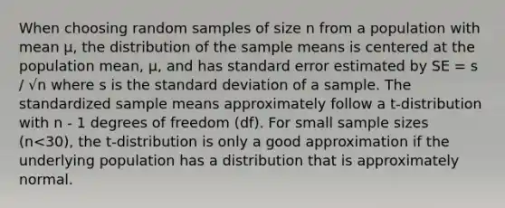 When choosing random samples of size n from a population with mean µ, the distribution of the sample means is centered at the population mean, µ, and has standard error estimated by SE = s / √n where s is the standard deviation of a sample. The standardized sample means approximately follow a t-distribution with n - 1 degrees of freedom (df). For small sample sizes (n<30), the t-distribution is only a good approximation if the underlying population has a distribution that is approximately normal.