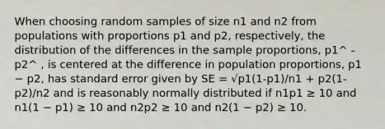 When choosing random samples of size n1 and n2 from populations with proportions p1 and p2, respectively, the distribution of the differences in the sample proportions, p1^ - p2^ , is centered at the difference in population proportions, p1 − p2, has standard error given by SE = √p1(1-p1)/n1 + p2(1-p2)/n2 and is reasonably normally distributed if n1p1 ≥ 10 and n1(1 − p1) ≥ 10 and n2p2 ≥ 10 and n2(1 − p2) ≥ 10.