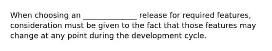 When choosing an ______________ release for required features, consideration must be given to the fact that those features may change at any point during the development cycle.