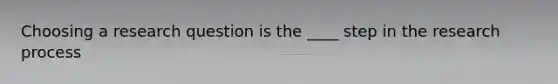 Choosing a research question is the ____ step in the research process