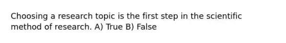 Choosing a research topic is the first step in the scientific method of research. A) True B) False