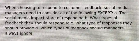 When choosing to respond to customer feedback, social media managers need to consider all of the following EXCEPT: a. The social media impact store of responding b. What types of feedback they should respond to c. What type of responses they should provide d. Which types of feedback should managers always ignore