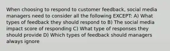 When choosing to respond to customer feedback, social media managers need to consider all the following EXCEPT: A) What types of feedback they should respond to B) The social media impact score of responding C) What type of responses they should provide D) Which types of feedback should managers always ignore