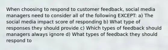 When choosing to respond to customer feedback, social media managers need to consider all of the following EXCEPT: a) The social media impact score of responding b) What type of responses they should provide c) Which types of feedback should managers always ignore d) What types of feedback they should respond to