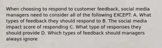 When choosing to respond to customer feedback, social media managers need to consider all of the following EXCEPT: A. What types of feedback they should respond to B. The social media impact score of responding C. What type of responses they should provide D. Which types of feedback should managers always ignore