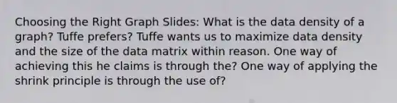 Choosing the Right Graph Slides: What is the data density of a graph? Tuffe prefers? Tuffe wants us to maximize data density and the size of the data matrix within reason. One way of achieving this he claims is through the? One way of applying the shrink principle is through the use of?