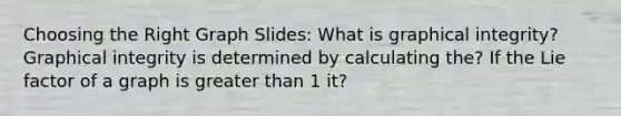Choosing the Right Graph Slides: What is graphical integrity? Graphical integrity is determined by calculating the? If the Lie factor of a graph is greater than 1 it?