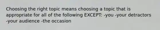 Choosing the right topic means choosing a topic that is appropriate for all of the following EXCEPT: -you -your detractors -your audience -the occasion