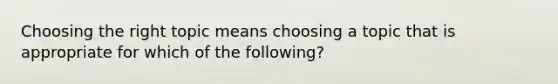 Choosing the right topic means choosing a topic that is appropriate for which of the following?