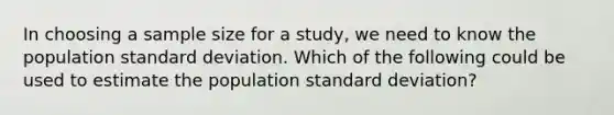 In choosing a sample size for a study, we need to know the population standard deviation. Which of the following could be used to estimate the population standard deviation?