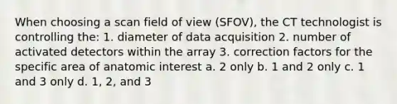 When choosing a scan field of view (SFOV), the CT technologist is controlling the: 1. diameter of data acquisition 2. number of activated detectors within the array 3. correction factors for the specific area of anatomic interest a. 2 only b. 1 and 2 only c. 1 and 3 only d. 1, 2, and 3