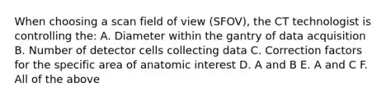 When choosing a scan field of view (SFOV), the CT technologist is controlling the: A. Diameter within the gantry of data acquisition B. Number of detector cells collecting data C. Correction factors for the specific area of anatomic interest D. A and B E. A and C F. All of the above