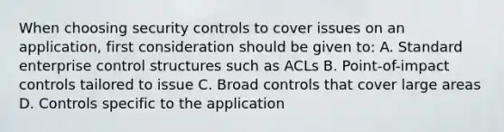 When choosing security controls to cover issues on an application, first consideration should be given to: A. Standard enterprise control structures such as ACLs B. Point-of-impact controls tailored to issue C. Broad controls that cover large areas D. Controls specific to the application