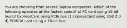 You are choosing from several laptop computers. Which of the following operates at the fastest speed? a) PC card using 16-bit bus b) ExpressCard using PCIe bus c) ExpressCard using USB 2.0 d) PCMCIA card using a 16-bit bus