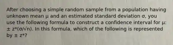 After choosing a simple random sample from a population having unknown mean µ and an estimated standard deviation σ, you use the following formula to construct a confidence interval for µ: ± z*(σ/√n). In this formula, which of the following is represented by ± z*?