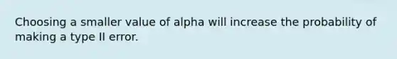 Choosing a smaller value of alpha will increase the probability of making a type II error.