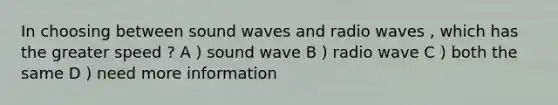 In choosing between sound waves and radio waves , which has the greater speed ? A ) sound wave B ) radio wave C ) both the same D ) need more information