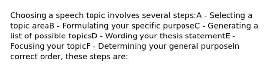 Choosing a speech topic involves several steps:A - Selecting a topic areaB - Formulating your specific purposeC - Generating a list of possible topicsD - Wording your thesis statementE - Focusing your topicF - Determining your general purposeIn correct order, these steps are: