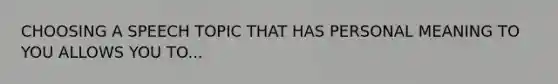 CHOOSING A SPEECH TOPIC THAT HAS PERSONAL MEANING TO YOU ALLOWS YOU TO...