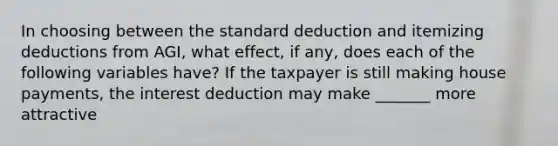 In choosing between the standard deduction and itemizing deductions from AGI, what effect, if any, does each of the following variables have? If the taxpayer is still making house payments, the interest deduction may make _______ more attractive