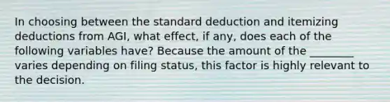 In choosing between the standard deduction and itemizing deductions from AGI, what effect, if any, does each of the following variables have? Because the amount of the ________ varies depending on filing status, this factor is highly relevant to the decision.