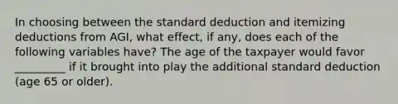 In choosing between the standard deduction and itemizing deductions from AGI, what effect, if any, does each of the following variables have? The age of the taxpayer would favor _________ if it brought into play the additional standard deduction (age 65 or older).