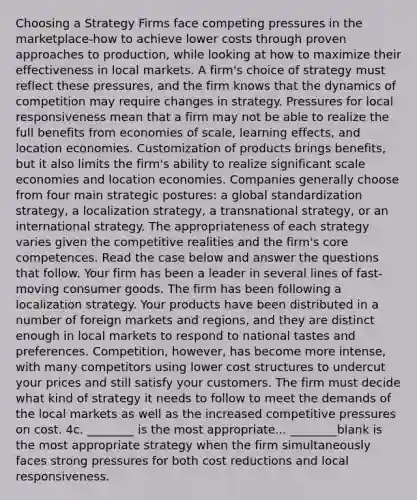 Choosing a Strategy Firms face competing pressures in the marketplace-how to achieve lower costs through proven approaches to production, while looking at how to maximize their effectiveness in local markets. A firm's choice of strategy must reflect these pressures, and the firm knows that the dynamics of competition may require changes in strategy. Pressures for local responsiveness mean that a firm may not be able to realize the full benefits from economies of scale, learning effects, and location economies. Customization of products brings benefits, but it also limits the firm's ability to realize significant scale economies and location economies. Companies generally choose from four main strategic postures: a global standardization strategy, a localization strategy, a transnational strategy, or an international strategy. The appropriateness of each strategy varies given the competitive realities and the firm's core competences. Read the case below and answer the questions that follow. Your firm has been a leader in several lines of fast-moving consumer goods. The firm has been following a localization strategy. Your products have been distributed in a number of foreign markets and regions, and they are distinct enough in local markets to respond to national tastes and preferences. Competition, however, has become more intense, with many competitors using lower cost structures to undercut your prices and still satisfy your customers. The firm must decide what kind of strategy it needs to follow to meet the demands of the local markets as well as the increased competitive pressures on cost. 4c. ________ is the most appropriate... ________blank is the most appropriate strategy when the firm simultaneously faces strong pressures for both cost reductions and local responsiveness.