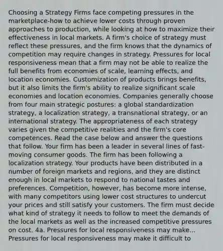 Choosing a Strategy Firms face competing pressures in the marketplace-how to achieve lower costs through proven approaches to production, while looking at how to maximize their effectiveness in local markets. A firm's choice of strategy must reflect these pressures, and the firm knows that the dynamics of competition may require changes in strategy. Pressures for local responsiveness mean that a firm may not be able to realize the full benefits from economies of scale, learning effects, and location economies. Customization of products brings benefits, but it also limits the firm's ability to realize significant scale economies and location economies. Companies generally choose from four main strategic postures: a global standardization strategy, a localization strategy, a transnational strategy, or an international strategy. The appropriateness of each strategy varies given the competitive realities and the firm's core competences. Read the case below and answer the questions that follow. Your firm has been a leader in several lines of fast-moving consumer goods. The firm has been following a localization strategy. Your products have been distributed in a number of foreign markets and regions, and they are distinct enough in local markets to respond to national tastes and preferences. Competition, however, has become more intense, with many competitors using lower cost structures to undercut your prices and still satisfy your customers. The firm must decide what kind of strategy it needs to follow to meet the demands of the local markets as well as the increased competitive pressures on cost. 4a. Pressures for local responsiveness may make... Pressures for local responsiveness may make it difficult to