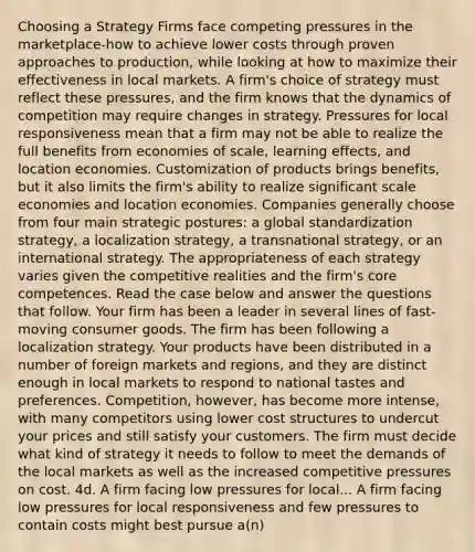 Choosing a Strategy Firms face competing pressures in the marketplace-how to achieve lower costs through proven approaches to production, while looking at how to maximize their effectiveness in local markets. A firm's choice of strategy must reflect these pressures, and the firm knows that the dynamics of competition may require changes in strategy. Pressures for local responsiveness mean that a firm may not be able to realize the full benefits from economies of scale, learning effects, and location economies. Customization of products brings benefits, but it also limits the firm's ability to realize significant scale economies and location economies. Companies generally choose from four main strategic postures: a global standardization strategy, a localization strategy, a transnational strategy, or an international strategy. The appropriateness of each strategy varies given the competitive realities and the firm's core competences. Read the case below and answer the questions that follow. Your firm has been a leader in several lines of fast-moving consumer goods. The firm has been following a localization strategy. Your products have been distributed in a number of foreign markets and regions, and they are distinct enough in local markets to respond to national tastes and preferences. Competition, however, has become more intense, with many competitors using lower cost structures to undercut your prices and still satisfy your customers. The firm must decide what kind of strategy it needs to follow to meet the demands of the local markets as well as the increased competitive pressures on cost. 4d. A firm facing low pressures for local... A firm facing low pressures for local responsiveness and few pressures to contain costs might best pursue a(n)