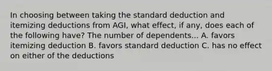 In choosing between taking the standard deduction and itemizing deductions from AGI, what effect, if any, does each of the following have? The number of dependents... A. favors itemizing deduction B. favors standard deduction C. has no effect on either of the deductions