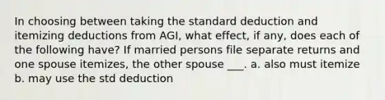 In choosing between taking the standard deduction and itemizing deductions from AGI, what effect, if any, does each of the following have? If married persons file separate returns and one spouse itemizes, the other spouse ___. a. also must itemize b. may use the std deduction