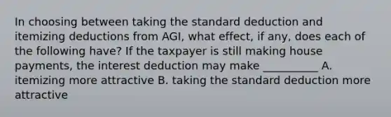 In choosing between taking the standard deduction and itemizing deductions from AGI, what effect, if any, does each of the following have? If the taxpayer is still making house payments, the interest deduction may make __________ A. itemizing more attractive B. taking the standard deduction more attractive