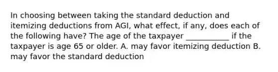 In choosing between taking the standard deduction and itemizing deductions from AGI, what effect, if any, does each of the following have? The age of the taxpayer ___________ if the taxpayer is age 65 or older. A. may favor itemizing deduction B. may favor the standard deduction